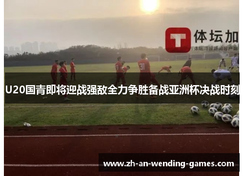 U20国青即将迎战强敌全力争胜备战亚洲杯决战时刻