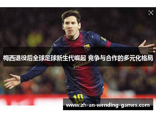 梅西退役后全球足球新生代崛起 竞争与合作的多元化格局 梅西退役后全球足球新生代崛起 竞争与合作的多元化格局