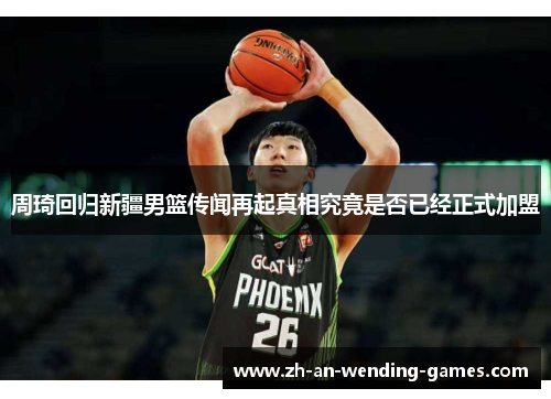 周琦回归新疆男篮传闻再起真相究竟是否已经正式加盟 周琦回归新疆男篮传闻再起真相究竟是否已经正式加盟