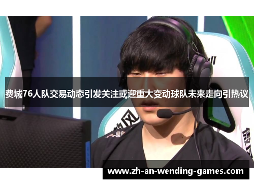 费城76人队交易动态引发关注或迎重大变动球队未来走向引热议 费城76人队交易动态引发关注或迎重大变动球队未来走向引热议