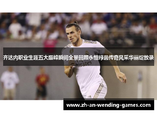 齐达内职业生涯五大巅峰瞬间全景回顾永恒绿茵传奇风采华丽绽放录