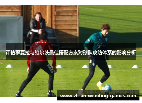 评估穆夏拉与维尔茨最佳搭配方案对球队攻防体系的影响分析