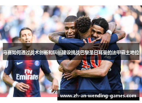 马赛如何通过战术创新和队伍建设挑战巴黎圣日耳曼的法甲霸主地位